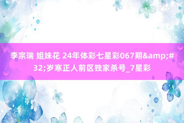 李宗瑞 姐妹花 24年体彩七星彩067期&#32;岁寒正人前区独家杀号_7星彩