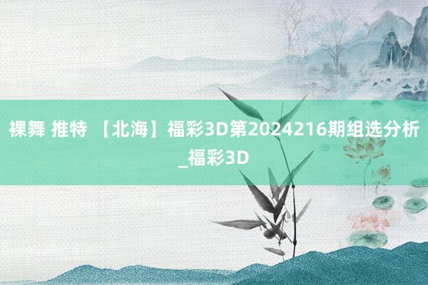 裸舞 推特 【北海】福彩3D第2024216期组选分析_福彩3D