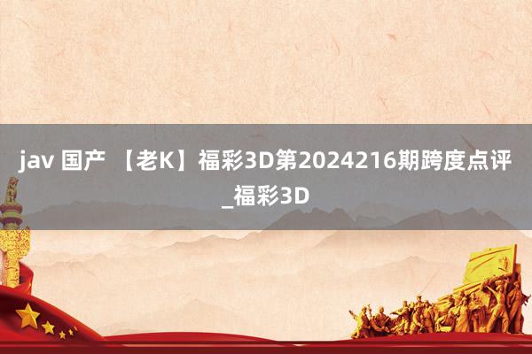 jav 国产 【老K】福彩3D第2024216期跨度点评_福彩3D