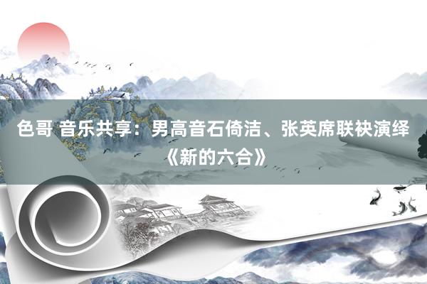 色哥 音乐共享：男高音石倚洁、张英席联袂演绎《新的六合》