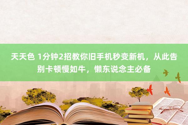 天天色 1分钟2招教你旧手机秒变新机，从此告别卡顿慢如牛，懒东说念主必备