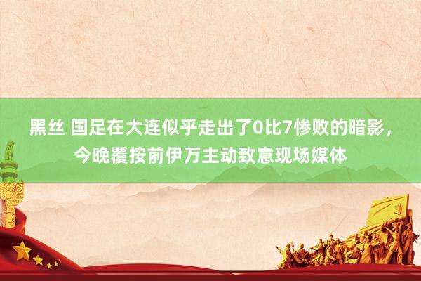 黑丝 国足在大连似乎走出了0比7惨败的暗影，今晚覆按前伊万主动致意现场媒体