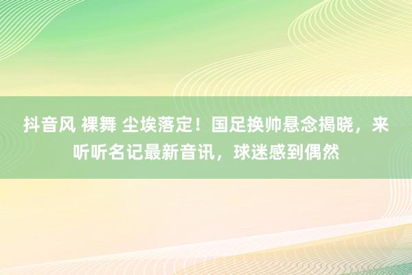 抖音风 裸舞 尘埃落定！国足换帅悬念揭晓，来听听名记最新音讯，球迷感到偶然