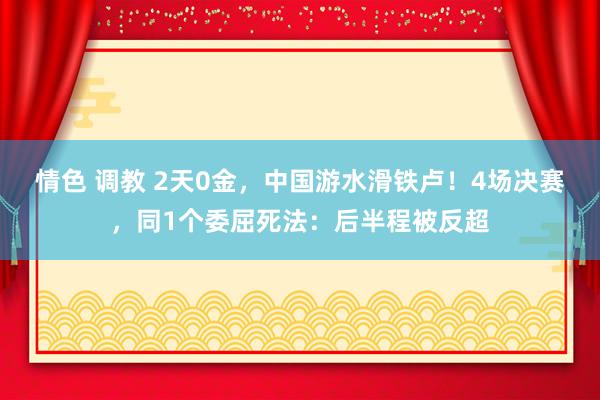 情色 调教 2天0金，中国游水滑铁卢！4场决赛，同1个委屈死法：后半程被反超