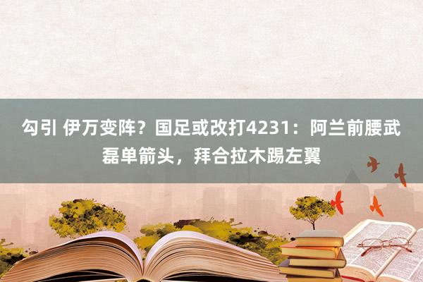 勾引 伊万变阵？国足或改打4231：阿兰前腰武磊单箭头，拜合拉木踢左翼