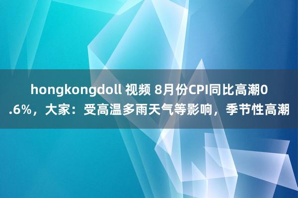 hongkongdoll 视频 8月份CPI同比高潮0.6%，大家：受高温多雨天气等影响，季节性高潮