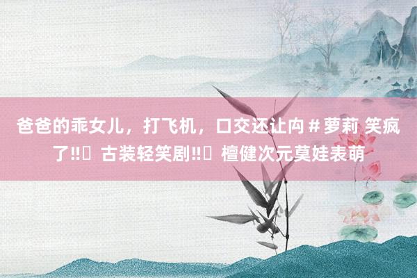 爸爸的乖女儿，打飞机，口交还让禸＃萝莉 笑疯了‼️古装轻笑剧‼️檀健次元莫娃表萌