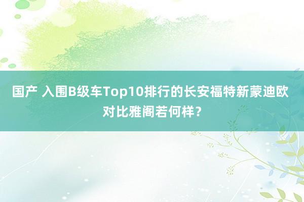 国产 入围B级车Top10排行的长安福特新蒙迪欧 对比雅阁若何样？