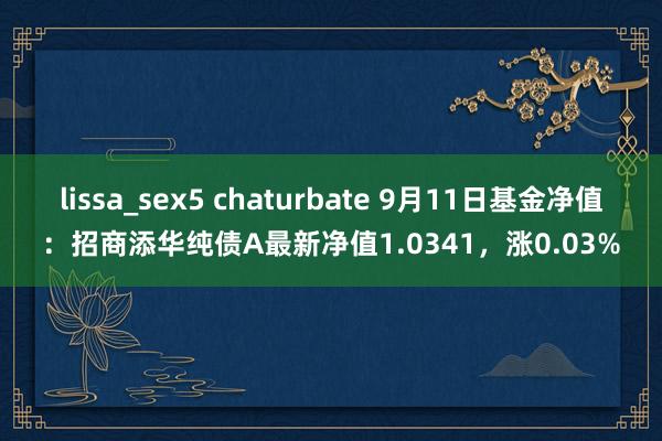 lissa_sex5 chaturbate 9月11日基金净值：招商添华纯债A最新净值1.0341，涨0.03%