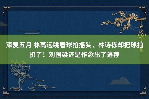 深爱五月 林高远眺着球拍摇头，林诗栋却把球拍扔了！刘国梁还是作念出了遴荐