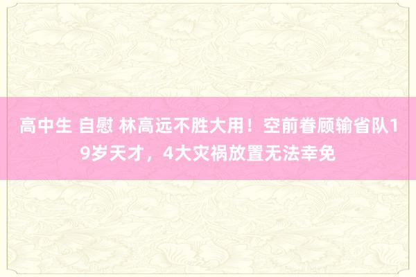 高中生 自慰 林高远不胜大用！空前眷顾输省队19岁天才，4大灾祸放置无法幸免