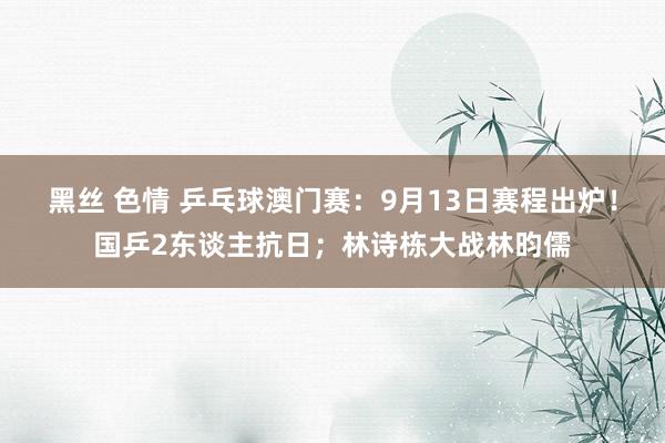 黑丝 色情 乒乓球澳门赛：9月13日赛程出炉！国乒2东谈主抗日；林诗栋大战林昀儒