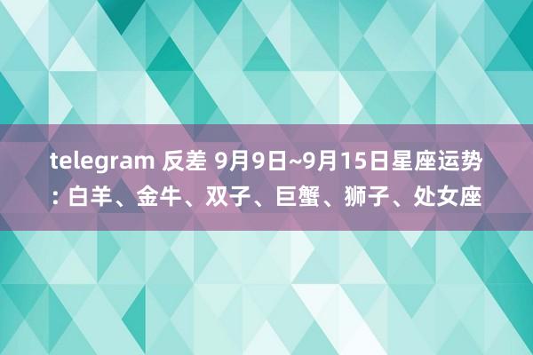 telegram 反差 9月9日~9月15日星座运势: 白羊、金牛、双子、巨蟹、狮子、处女座