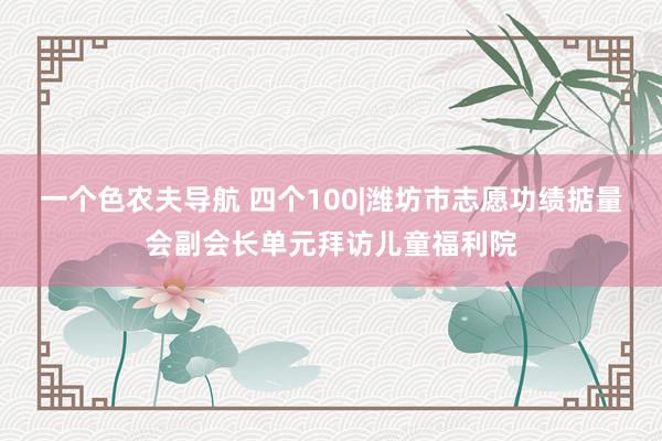 一个色农夫导航 四个100|潍坊市志愿功绩掂量会副会长单元拜访儿童福利院