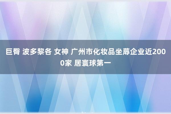 巨臀 波多黎各 女神 广州市化妆品坐蓐企业近2000家 居寰球第一