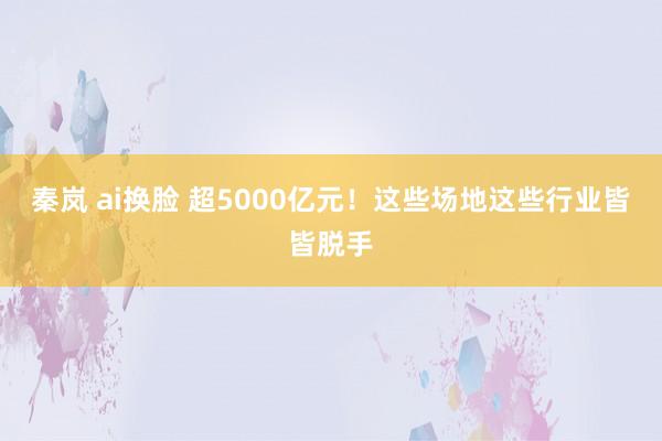 秦岚 ai换脸 超5000亿元！这些场地这些行业皆皆脱手