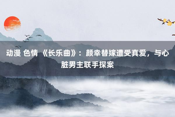 动漫 色情 《长乐曲》：颜幸替嫁遭受真爱，与心脏男主联手探案