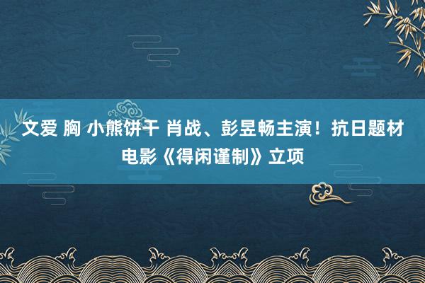 文爱 胸 小熊饼干 肖战、彭昱畅主演！抗日题材电影《得闲谨制》立项