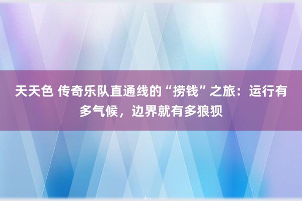 天天色 传奇乐队直通线的“捞钱”之旅：运行有多气候，边界就有多狼狈