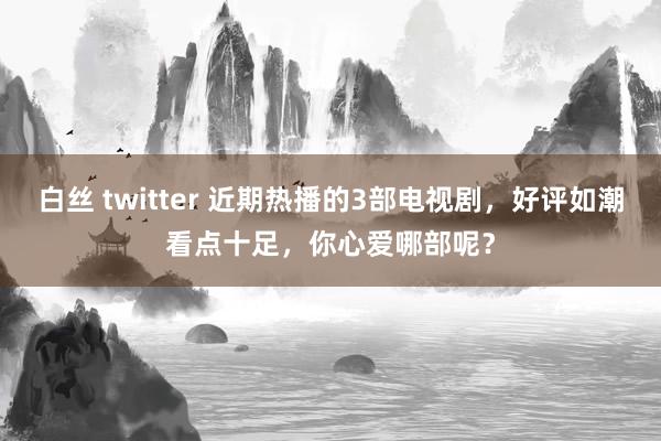 白丝 twitter 近期热播的3部电视剧，好评如潮看点十足，你心爱哪部呢？