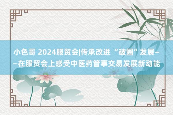 小色哥 2024服贸会|传承改进 “破圈”发展——在服贸会上感受中医药管事交易发展新动能