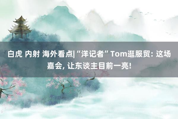 白虎 内射 海外看点|“洋记者”Tom逛服贸: 这场嘉会， 让东谈主目前一亮!