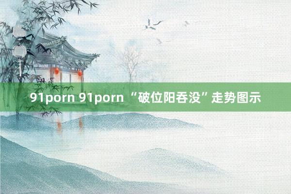 91porn 91porn “破位阳吞没”走势图示