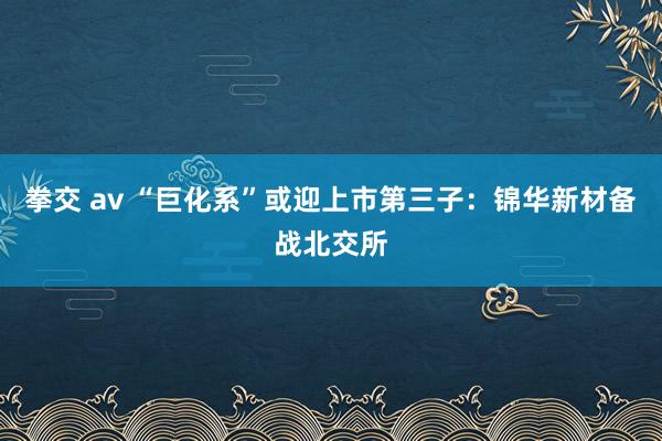 拳交 av “巨化系”或迎上市第三子：锦华新材备战北交所