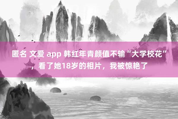 匿名 文爱 app 韩红年青颜值不输“大学校花”，看了她18岁的相片，我被惊艳了