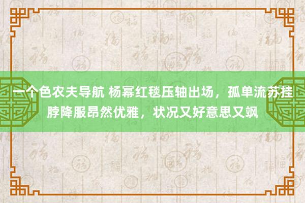 一个色农夫导航 杨幂红毯压轴出场，孤单流苏挂脖降服昂然优雅，状况又好意思又飒