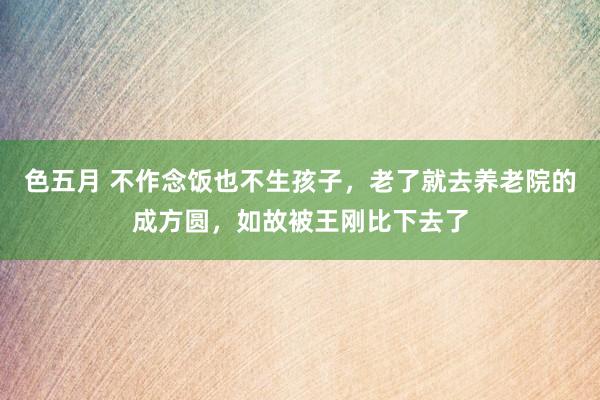 色五月 不作念饭也不生孩子，老了就去养老院的成方圆，如故被王刚比下去了