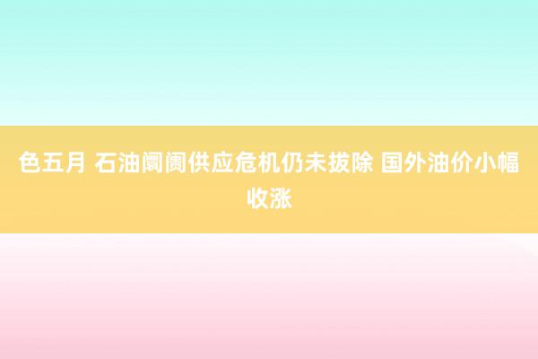 色五月 石油阛阓供应危机仍未拔除 国外油价小幅收涨