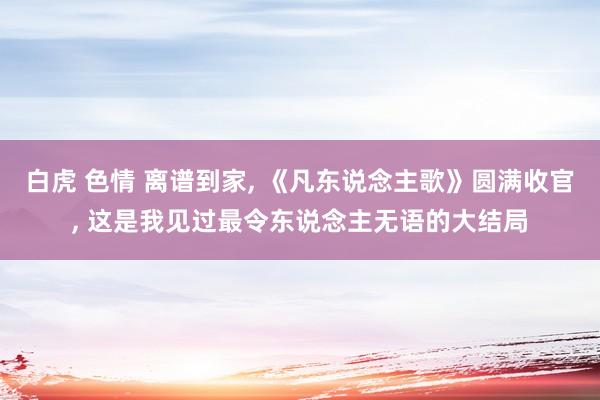 白虎 色情 离谱到家， 《凡东说念主歌》圆满收官， 这是我见过最令东说念主无语的大结局