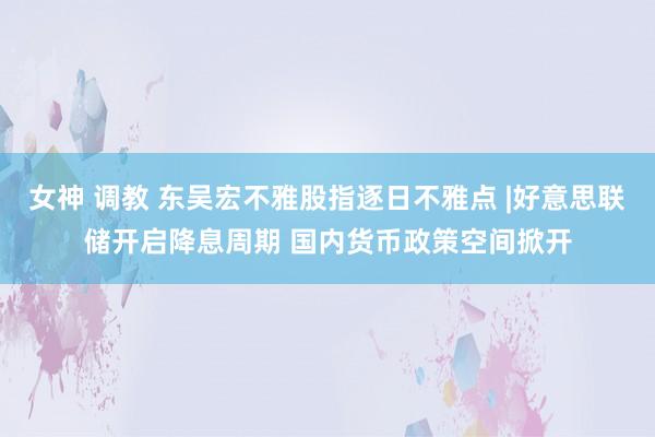 女神 调教 东吴宏不雅股指逐日不雅点 |好意思联储开启降息周期 国内货币政策空间掀开