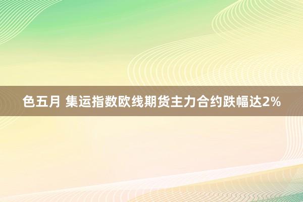 色五月 集运指数欧线期货主力合约跌幅达2%