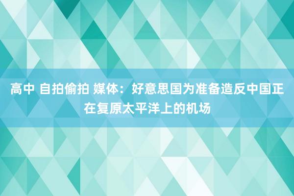 高中 自拍偷拍 媒体：好意思国为准备造反中国正在复原太平洋上的机场