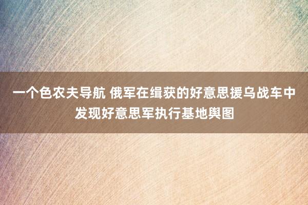 一个色农夫导航 俄军在缉获的好意思援乌战车中发现好意思军执行基地舆图