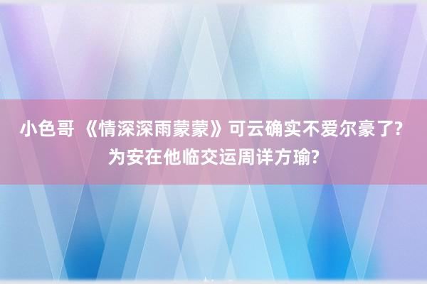 小色哥 《情深深雨蒙蒙》可云确实不爱尔豪了? 为安在他临交运周详方瑜?