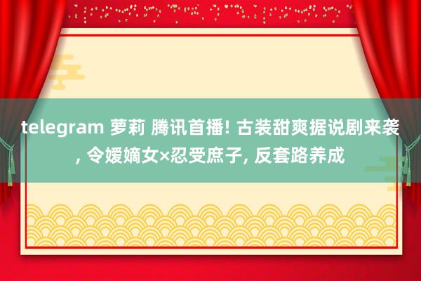 telegram 萝莉 腾讯首播! 古装甜爽据说剧来袭, 令嫒嫡女×忍受庶子, 反套路养成