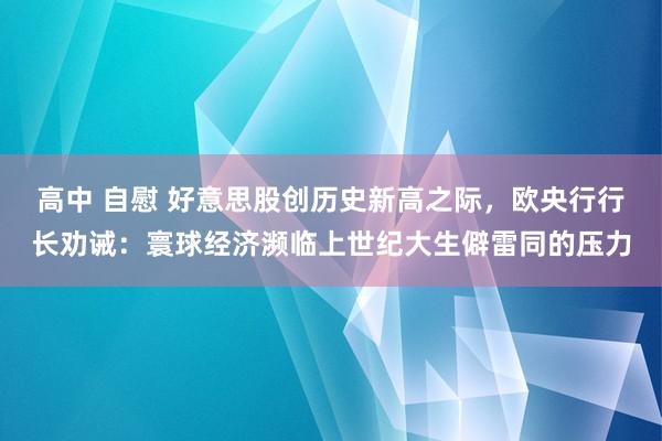 高中 自慰 好意思股创历史新高之际，欧央行行长劝诫：寰球经济濒临上世纪大生僻雷同的压力