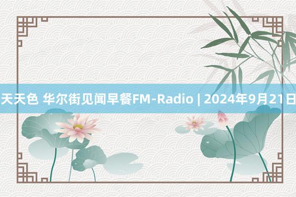 天天色 华尔街见闻早餐FM-Radio | 2024年9月21日