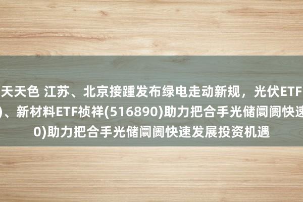 天天色 江苏、北京接踵发布绿电走动新规，光伏ETF祯祥(516180)、新材料ETF祯祥(516890)助力把合手光储阛阓快速发展投资机遇