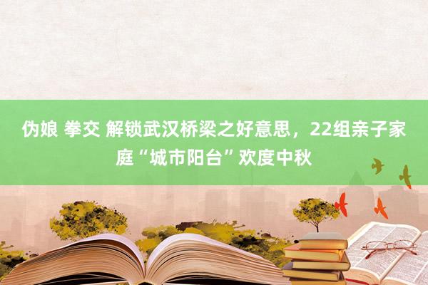 伪娘 拳交 解锁武汉桥梁之好意思，22组亲子家庭“城市阳台”欢度中秋