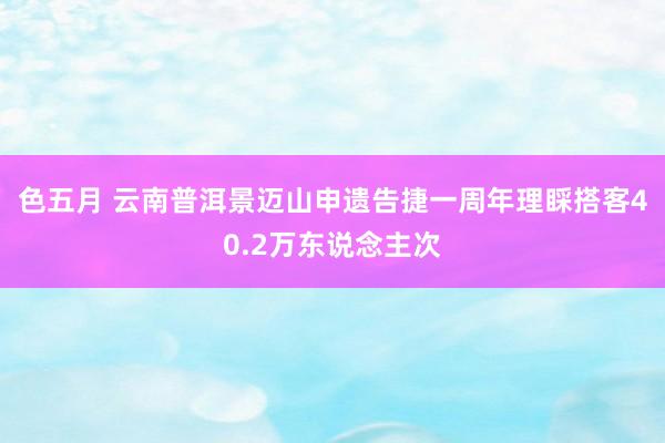 色五月 云南普洱景迈山申遗告捷一周年理睬搭客40.2万东说念主次