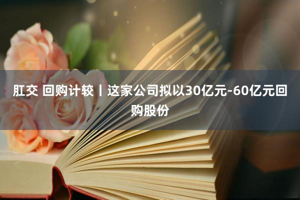 肛交 回购计较丨这家公司拟以30亿元-60亿元回购股份