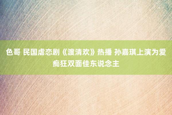 色哥 民国虐恋剧《渡清欢》热播 孙嘉琪上演为爱痴狂双面佳东说念主