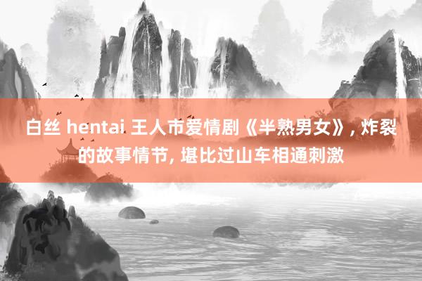 白丝 hentai 王人市爱情剧《半熟男女》, 炸裂的故事情节, 堪比过山车相通刺激