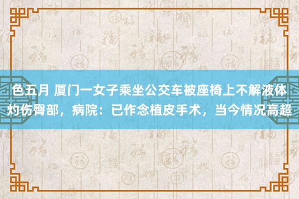 色五月 厦门一女子乘坐公交车被座椅上不解液体灼伤臀部，病院：已作念植皮手术，当今情况高超