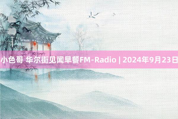 小色哥 华尔街见闻早餐FM-Radio | 2024年9月23日