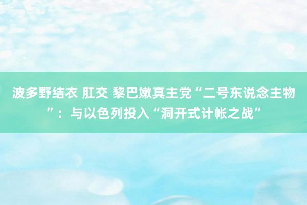 波多野结衣 肛交 黎巴嫩真主党“二号东说念主物”：与以色列投入“洞开式计帐之战”